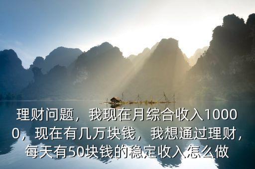 理財問題，我現(xiàn)在月綜合收入10000，現(xiàn)在有幾萬塊錢，我想通過理財，每天有50塊錢的穩(wěn)定收入怎么做