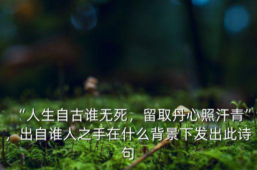 “人生自古誰無死，留取丹心照汗青”，出自誰人之手在什么背景下發(fā)出此詩句