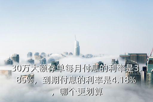 30萬大額存單每月付息的利率是3.85%，到期付息的利率是4.18%，哪個更劃算