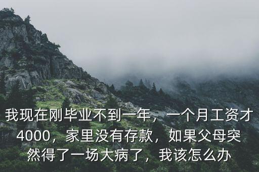 我現(xiàn)在剛畢業(yè)不到一年，一個(gè)月工資才4000，家里沒有存款，如果父母突然得了一場(chǎng)大病了，我該怎么辦