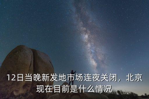 12日當晚新發(fā)地市場連夜關閉，北京現(xiàn)在目前是什么情況