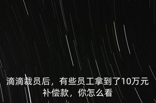 滴滴裁員后，有些員工拿到了10萬元補償款，你怎么看