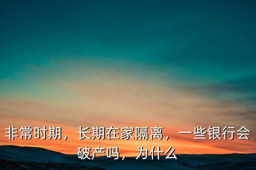 非常時(shí)期，長(zhǎng)期在家隔離，一些銀行會(huì)破產(chǎn)嗎，為什么