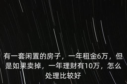 有一套閑置的房子，一年租金6萬，但是如果賣掉，一年理財有10萬，怎么處理比較好