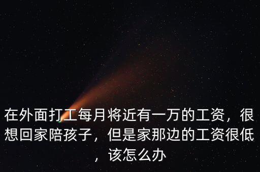 在外面打工每月將近有一萬的工資，很想回家陪孩子，但是家那邊的工資很低，該怎么辦