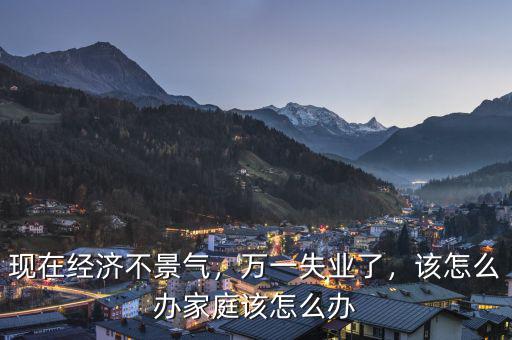 現(xiàn)在經(jīng)濟(jì)不景氣，萬一失業(yè)了，該怎么辦家庭該怎么辦