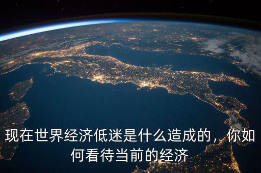 現(xiàn)在世界經(jīng)濟(jì)低迷是什么造成的，你如何看待當(dāng)前的經(jīng)濟(jì)