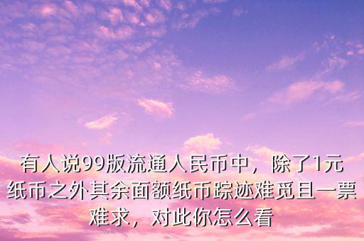 有人說99版流通人民幣中，除了1元紙幣之外其余面額紙幣蹤跡難覓且一票難求，對此你怎么看