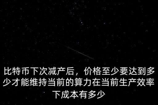 比特幣下次減產(chǎn)后，價格至少要達(dá)到多少才能維持當(dāng)前的算力在當(dāng)前生產(chǎn)效率下成本有多少