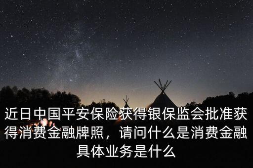 近日中國(guó)平安保險(xiǎn)獲得銀保監(jiān)會(huì)批準(zhǔn)獲得消費(fèi)金融牌照，請(qǐng)問(wèn)什么是消費(fèi)金融具體業(yè)務(wù)是什么