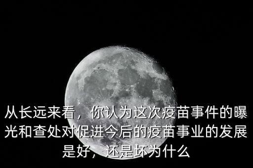 從長遠來看，你認為這次疫苗事件的曝光和查處對促進今后的疫苗事業(yè)的發(fā)展是好，還是壞為什么