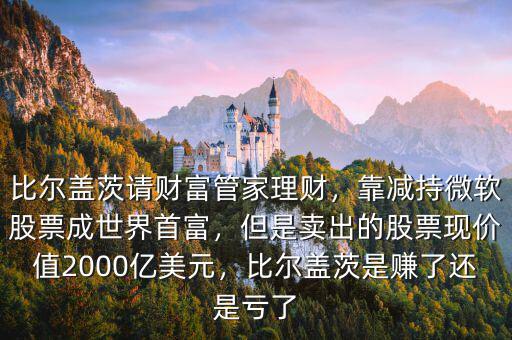 比爾蓋茨請財富管家理財，靠減持微軟股票成世界首富，但是賣出的股票現(xiàn)價值2000億美元，比爾蓋茨是賺了還是虧了
