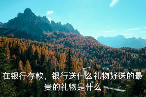 在銀行存款，銀行送什么禮物好送的最貴的禮物是什么