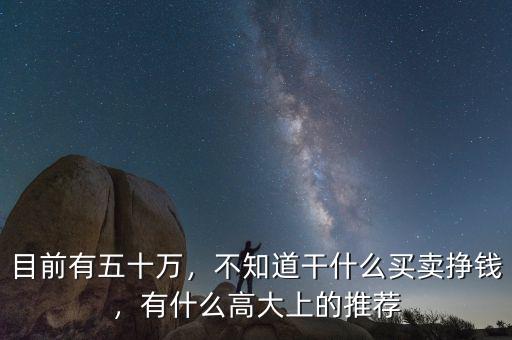 目前有五十萬(wàn)，不知道干什么買(mǎi)賣(mài)掙錢(qián)，有什么高大上的推薦