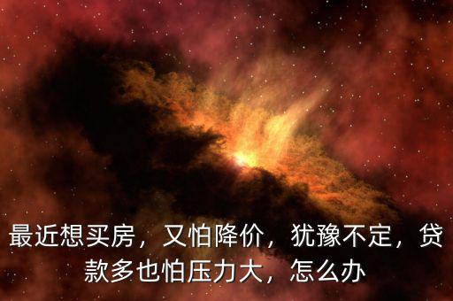 最近想買房，又怕降價，猶豫不定，貸款多也怕壓力大，怎么辦