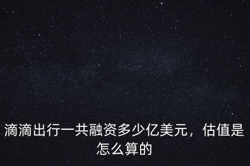 滴滴出行一共融資多少億美元，估值是怎么算的