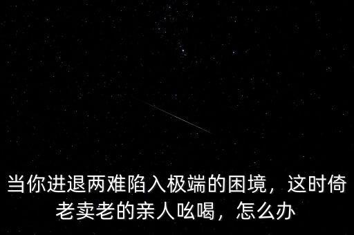 當(dāng)你進(jìn)退兩難陷入極端的困境，這時(shí)倚老賣(mài)老的親人吆喝，怎么辦