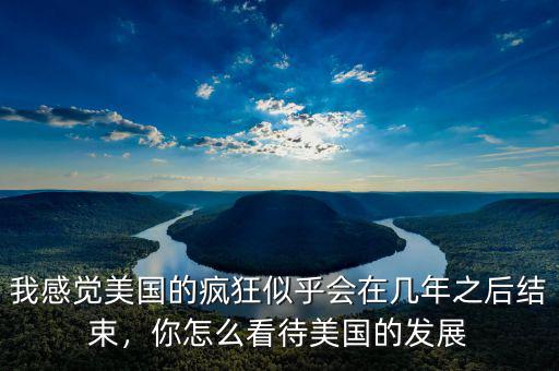 我感覺(jué)美國(guó)的瘋狂似乎會(huì)在幾年之后結(jié)束，你怎么看待美國(guó)的發(fā)展