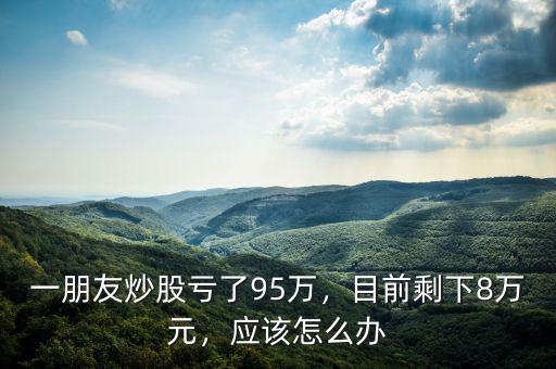 一朋友炒股虧了95萬(wàn)，目前剩下8萬(wàn)元，應(yīng)該怎么辦