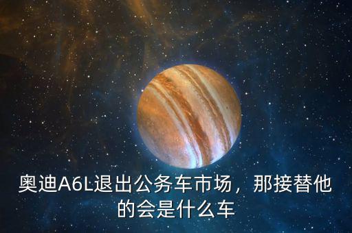 奧迪A6L退出公務(wù)車市場(chǎng)，那接替他的會(huì)是什么車