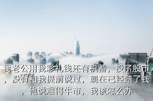 我老公用我彩禮錢還有積蓄，投了股市，沒有和我提前說過，現(xiàn)在已經(jīng)賠了錢，他說難得牛市，我該怎么辦