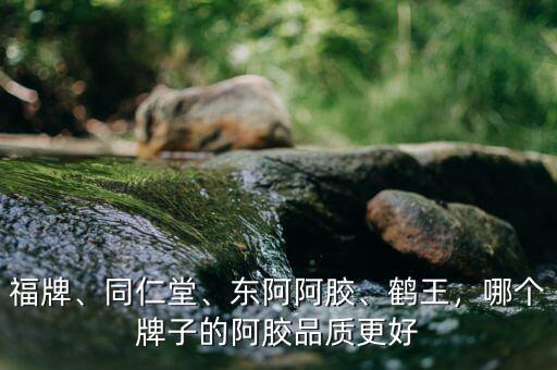 福牌、同仁堂、東阿阿膠、鶴王，哪個牌子的阿膠品質(zhì)更好