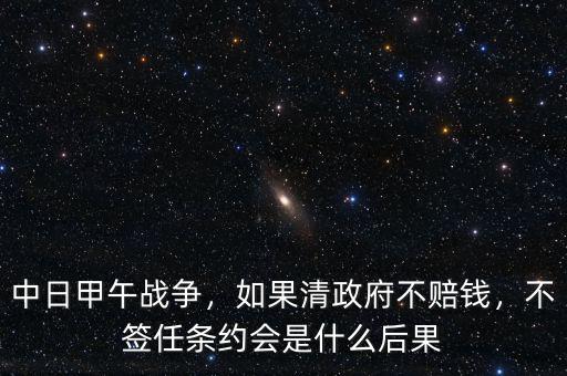 中日甲午戰(zhàn)爭(zhēng)，如果清政府不賠錢(qián)，不簽任條約會(huì)是什么后果