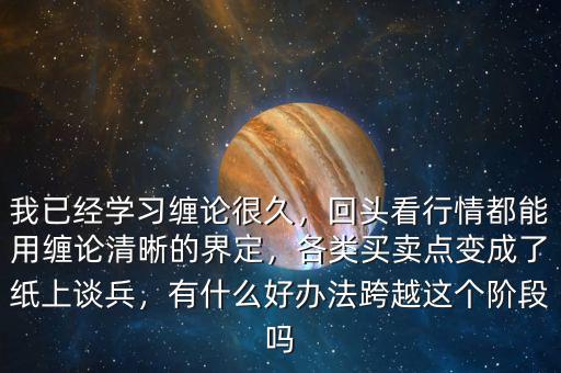 我已經(jīng)學習纏論很久，回頭看行情都能用纏論清晰的界定，各類買賣點變成了紙上談兵，有什么好辦法跨越這個階段嗎