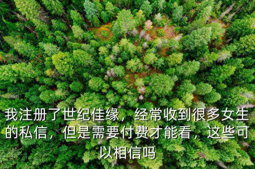 我注冊了世紀佳緣，經(jīng)常收到很多女生的私信，但是需要付費才能看，這些可以相信嗎