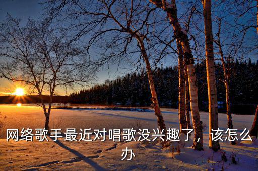 網(wǎng)絡(luò)歌手最近對唱歌沒興趣了，該怎么辦