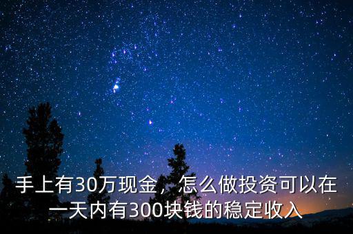 手上有30萬現(xiàn)金，怎么做投資可以在一天內(nèi)有300塊錢的穩(wěn)定收入