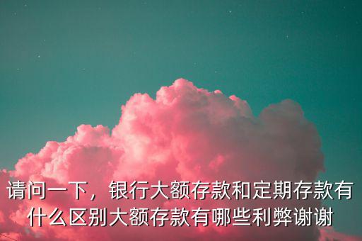 請問一下，銀行大額存款和定期存款有什么區(qū)別大額存款有哪些利弊謝謝