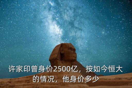 許家印曾身價(jià)2500億，按如今恒大的情況，他身價(jià)多少