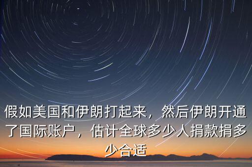 假如美國和伊朗打起來，然后伊朗開通了國際賬戶，估計全球多少人捐款捐多少合適