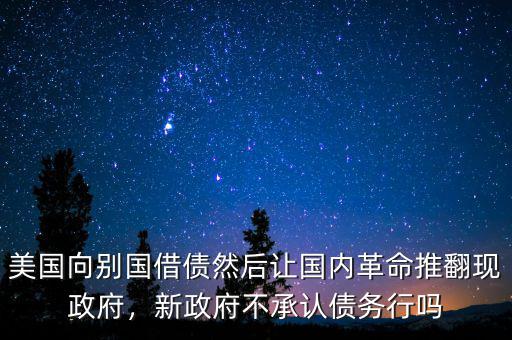美國向別國借債然后讓國內革命推翻現政府，新政府不承認債務行嗎