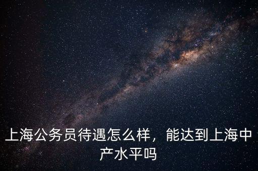 上海公務(wù)員待遇怎么樣，能達(dá)到上海中產(chǎn)水平嗎