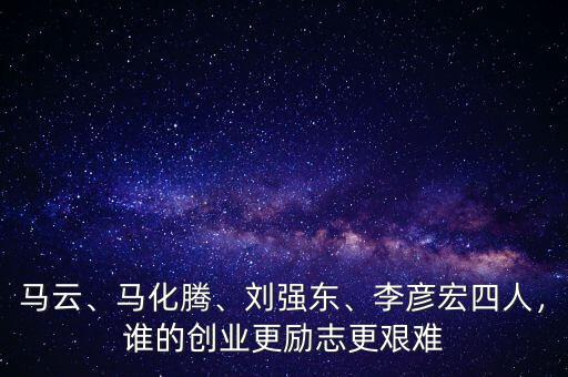 馬云、馬化騰、劉強(qiáng)東、李彥宏四人，誰的創(chuàng)業(yè)更勵志更艱難