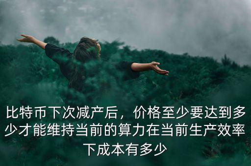 比特幣下次減產(chǎn)后，價格至少要達到多少才能維持當前的算力在當前生產(chǎn)效率下成本有多少