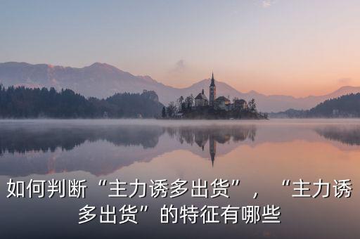 如何判斷“主力誘多出貨”，“主力誘多出貨”的特征有哪些