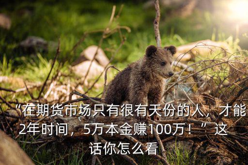 “在期貨市場只有很有天份的人，才能2年時間，5萬本金賺100萬！”這話你怎么看