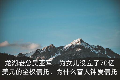龍湖老總吳亞軍，為女兒設(shè)立了70億美元的全權(quán)信托，為什么富人鐘愛信托