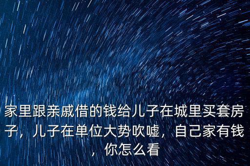 家里跟親戚借的錢給兒子在城里買套房子，兒子在單位大勢吹噓，自己家有錢，你怎么看