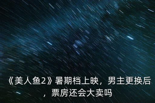 《美人魚(yú)2》暑期檔上映，男主更換后，票房還會(huì)大賣(mài)嗎