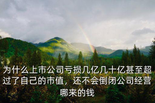為什么上市公司虧損幾億幾十億甚至超過了自己的市值，還不會倒閉公司經(jīng)營哪來的錢