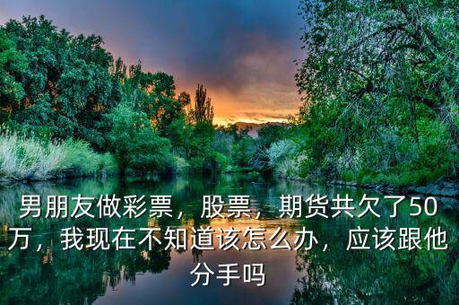 男朋友做彩票，股票，期貨共欠了50萬，我現(xiàn)在不知道該怎么辦，應該跟他分手嗎