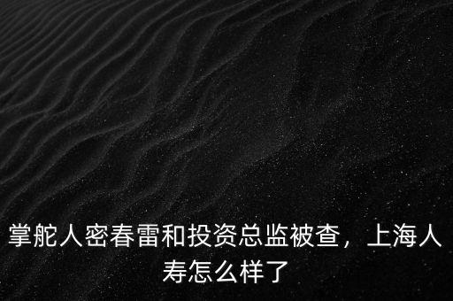 掌舵人密春雷和投資總監(jiān)被查，上海人壽怎么樣了