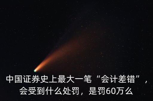 中國證券史上最大一筆“會計差錯”，會受到什么處罰，是罰60萬么