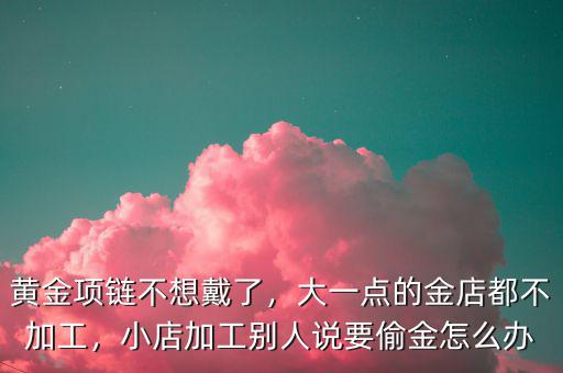黃金項鏈不想戴了，大一點的金店都不加工，小店加工別人說要偷金怎么辦
