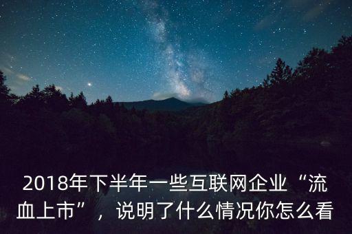 2018年下半年一些互聯(lián)網(wǎng)企業(yè)“流血上市”，說明了什么情況你怎么看