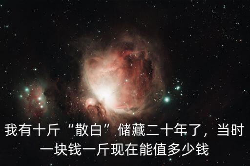 我有十斤“散白”儲(chǔ)藏二十年了，當(dāng)時(shí)一塊錢一斤現(xiàn)在能值多少錢